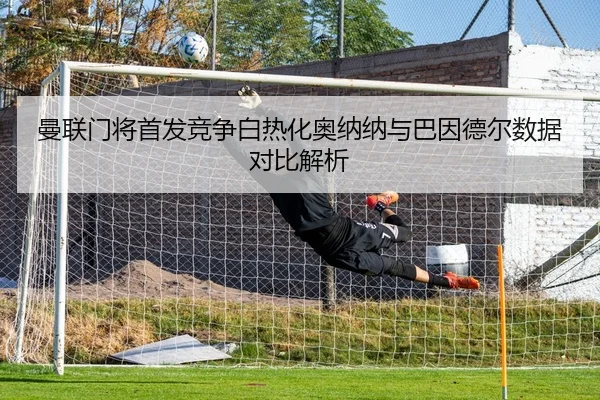 曼联门将首发竞争白热化奥纳纳与巴因德尔数据对比解析