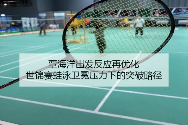 覃海洋出发反应再优化 世锦赛蛙泳卫冕压力下的突破路径