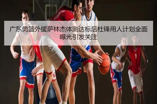 广东男篮外援萨林杰体测达标后杜锋用人计划全面曝光引发关注