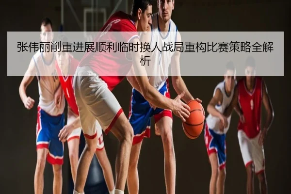 张伟丽削重进展顺利临时换人战局重构比赛策略全解析